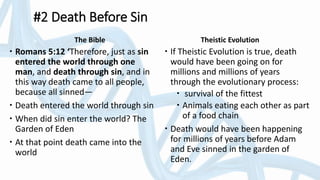 The Bible
 Romans 5:12 ‘Therefore, just as sin
entered the world through one
man, and death through sin, and in
this way death came to all people,
because all sinned—
 Death entered the world through sin
 When did sin enter the world? The
Garden of Eden
 At that point death came into the
world
Theistic Evolution
 If Theistic Evolution is true, death
would have been going on for
millions and millions of years
through the evolutionary process:
 survival of the fittest
 Animals eating each other as part
of a food chain
 Death would have been happening
for millions of years before Adam
and Eve sinned in the garden of
Eden.
#2 Death Before Sin
 