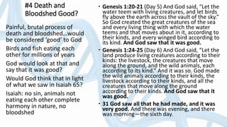 #4 Death and
Bloodshed Good?
 Genesis 1:20-21 (Day 5) And God said, “Let the
water teem with living creatures, and let birds
fly above the earth across the vault of the sky.”
So God created the great creatures of the sea
and every living thing with which the water
teems and that moves about in it, according to
their kinds, and every winged bird according to
its kind. And God saw that it was good.
 Genesis 1:24-25 (Day 6) And God said, “Let the
land produce living creatures according to their
kinds: the livestock, the creatures that move
along the ground, and the wild animals, each
according to its kind.” And it was so. God made
the wild animals according to their kinds, the
livestock according to their kinds, and all the
creatures that move along the ground
according to their kinds. And God saw that it
was good.
 31 God saw all that he had made, and it was
very good. And there was evening, and there
was morning—the sixth day.
Painful, brutal process of
death and bloodshed…would
be considered ‘good’ to God
Birds and fish eating each
other for millions of years
God would look at that and
say that it was good?
Would God think that in light
of what we saw in Isaiah 65?
Isaiah: no sin, animals not
eating each other complete
harmony in nature, no
bloodshed
 