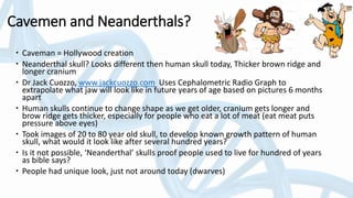 Cavemen and Neanderthals?
 Caveman = Hollywood creation
 Neanderthal skull? Looks different then human skull today, Thicker brown ridge and
longer cranium
 Dr Jack Cuozzo, www.jackcuozzo.com Uses Cephalometric Radio Graph to
extrapolate what jaw will look like in future years of age based on pictures 6 months
apart
 Human skulls continue to change shape as we get older, cranium gets longer and
brow ridge gets thicker, especially for people who eat a lot of meat (eat meat puts
pressure above eyes)
 Took images of 20 to 80 year old skull, to develop known growth pattern of human
skull, what would it look like after several hundred years?
 Is it not possible, ‘Neanderthal’ skulls proof people used to live for hundred of years
as bible says?
 People had unique look, just not around today (dwarves)
 