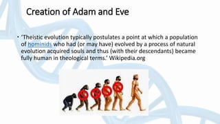 Creation of Adam and Eve
 ‘Theistic evolution typically postulates a point at which a population
of hominids who had (or may have) evolved by a process of natural
evolution acquired souls and thus (with their descendants) became
fully human in theological terms.’ Wikipedia.org
 
