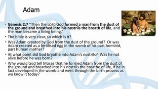 Adam
 Genesis 2:7 “Then the LORD God formed a manfrom the dust of
the ground and breathed into his nostrils the breath of life, and
the man became a living being.”
 The bible is very clear, so which is it?
 Was Adam created by God from the dust of the ground? Or was
Adam created as a fertilised egg in the womb of his part hominid,
part human mother?
 At what point did God breathe into Adam’s nostrils? Was he not
alive before he was born?
 Why would God tell Moses that he formed Adam from the dust of
the ground and breathed into his nostrils the breathe of life, if he in
fact developed in the womb and went through the birth process as
we know it today?
 