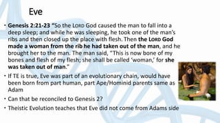 Eve
 Genesis 2:21-23 “So the LORD God caused the man to fall into a
deep sleep; and while he was sleeping, he took one of the man’s
ribs and then closed up the place with flesh. Then the LORD God
made a woman from the rib he had taken out of the man, and he
brought her to the man. The man said, “This is now bone of my
bones and flesh of my flesh; she shall be called ‘woman,’ for she
was taken out of man.”
 If TE is true, Eve was part of an evolutionary chain, would have
been born from part human, part Ape/Hominid parents same as
Adam
 Can that be reconciled to Genesis 2?
 Theistic Evolution teaches that Eve did not come from Adams side
 
