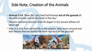 Side Note, Creation of the Animals
 Genesis 2:19 “Now the LORD God had formed out of the ground all
the wild animals and all the birds in the sky.”
 Theistic Evolution teaches that life began in the oceans billions of
years ago
 How is it that God started life in the oceans, then turns around and
tells Moses that he started life from the dust of the ground?
 