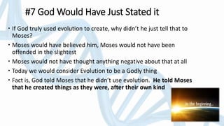 #7 God Would Have Just Stated it
 If God truly used evolution to create, why didn’t he just tell that to
Moses?
 Moses would have believed him, Moses would not have been
offended in the slightest
 Moses would not have thought anything negative about that at all
 Today we would consider Evolution to be a Godly thing
 Fact is, God told Moses that he didn’t use evolution. He told Moses
that he created things as they were, after their own kind
 