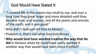 God Would Have Stated It
“I created life in the oceans too small to see, and over a
long time they grew larger and more detailed until they
became man, and woman, and all the plants and animals
of the earth, and it was good.”
Why didn’t God just tell that to Moses?
Problem is, that’s not what God told Moses
Why would God have worded creation the way that He
did in Genesis when he could have easily worded it
another way that would have been more truthful?
 