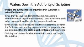 Waters Down the Authority of Scripture
 People are buying into the argument that Evolution is
scientifically true
 Since they believe the dominantly atheistic scientific
community that says there is not God, Darwinian Evolution is
what happened, and here is the supposed evidence
 Since Christians are believing that there is scientific evidence
for Evolution (succumbing to pressure and propaganda) they
are assuming that the bible must be interpreted incorrectly
 Twisting the bible to fit what they think science has taught
them is true
 