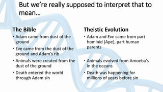 The Bible
 Adam came from dust of the
ground
 Eve came from the dust of the
ground and Adam’s rib
 Animals were created from the
dust of the ground
 Death entered the world
through Adam sin
Theistic Evolution
 Adam and Eve came from part
hominid (Ape), part human
parents
 Animals evolved from Amoeba's
in the oceans
 Death was happening for
millions of years before sin
But we’re really supposed to interpret that to
mean…
 