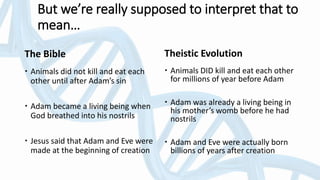 The Bible
 Animals did not kill and eat each
other until after Adam’s sin
 Adam became a living being when
God breathed into his nostrils
 Jesus said that Adam and Eve were
made at the beginning of creation
Theistic Evolution
 Animals DID kill and eat each other
for millions of year before Adam
 Adam was already a living being in
his mother’s womb before he had
nostrils
 Adam and Eve were actually born
billions of years after creation
But we’re really supposed to interpret that to
mean…
 