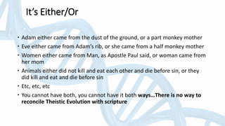 It’s Either/Or
 Adam either came from the dust of the ground, or a part monkey mother
 Eve either came from Adam’s rib, or she came from a half monkey mother
 Women either came from Man, as Apostle Paul said, or woman came from
her mom
 Animals either did not kill and eat each other and die before sin, or they
did kill and eat and die before sin
 Etc, etc, etc
 You cannot have both, you cannot have it both ways…There is no way to
reconcile Theistic Evolution with scripture
 