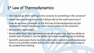 1st Law of Thermodynamics
 How did we go from nothing in the universe to something in the universe?
 where did everything come from? Where did all the stuff come from?
 How do we have a violation of the first law of thermodynamics by the
creation of matter and energy in the closed system of the universe?
 No scientific explanation…
 Being called God, who operated outside of physical law, and has ability to
violate laws of physics, has the ability to create something out of nothing
 Scientific conclusion there must be a God who created everything because
there is no scientific model without him that allows matter and energy to
be created from nothing
 