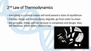 2nd Law of Thermodynamics
 Everything in a closed system will tend toward a state of equilibrium
 Entropy: things will tend to decay, degrade, go from order to chaos
 Key principle, things will not increase in complexity and design, they
will decrease, break down, physical law.
 