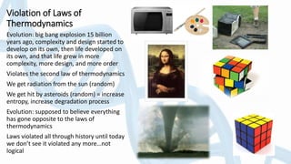 Violation of Laws of
Thermodynamics
Evolution: big bang explosion 15 billion
years ago, complexity and design started to
develop on its own, then life developed on
its own, and that life grew in more
complexity, more design, and more order
Violates the second law of thermodynamics
We get radiation from the sun (random)
We get hit by asteroids (random) = increase
entropy, increase degradation process
Evolution: supposed to believe everything
has gone opposite to the laws of
thermodynamics
Laws violated all through history until today
we don’t see it violated any more…not
logical
 
