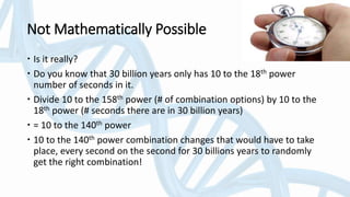 Not Mathematically Possible
 Is it really?
 Do you know that 30 billion years only has 10 to the 18th power
number of seconds in it.
 Divide 10 to the 158th power (# of combination options) by 10 to the
18th power (# seconds there are in 30 billion years)
 = 10 to the 140th power
 10 to the 140th power combination changes that would have to take
place, every second on the second for 30 billions years to randomly
get the right combination!
 