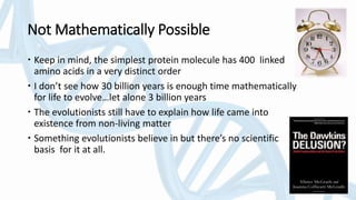 Not Mathematically Possible
 Keep in mind, the simplest protein molecule has 400 linked
amino acids in a very distinct order
 I don’t see how 30 billion years is enough time mathematically
for life to evolve…let alone 3 billion years
 The evolutionists still have to explain how life came into
existence from non-living matter
 Something evolutionists believe in but there’s no scientific
basis for it at all.
 