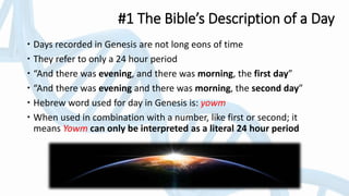 #1 The Bible’s Description of a Day
 Days recorded in Genesis are not long eons of time
 They refer to only a 24 hour period
 “And there was evening, and there was morning, the first day”
 “And there was evening and there was morning, the second day”
 Hebrew word used for day in Genesis is: yowm
 When used in combination with a number, like first or second; it
means Yowm can only be interpreted as a literal 24 hour period
 