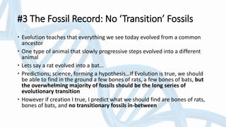 #3 The Fossil Record: No ‘Transition’ Fossils
 Evolution teaches that everything we see today evolved from a common
ancestor
 One type of animal that slowly progressive steps evolved into a different
animal
 Lets say a rat evolved into a bat…
 Predictions; science, forming a hypothesis…If Evolution is true, we should
be able to find in the ground a few bones of rats, a few bones of bats, but
the overwhelming majority of fossils should be the long series of
evolutionary transition
 However if creation I true, I predict what we should find are bones of rats,
bones of bats, and no transitionary fossils in-between
 