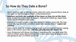 So How do They Date a Bone?
 Most common way of dating a bone: Date the rocks around them, look at
the layer on the Geological chart: uniformitarianism
 Nowhere on earth see example of the layers as they are on the chart
(man made invention/ideal on paper)…instead all mixed up, layers look
more like shuffled deck of cards
 Bottom of Grand Canyon is lava bed dated 1.1 billion years old, the lava
bed at the top dated to 2.6 billion years old…upside down? Layers not
uniform.
 Take a bone, look for neighboring igneous rock, send press release saying
bone is 85 million years old…Did they actually date the bone? No
 Lava: Potassium will decay into Argon…look down for lava bed, date the
rock (5 million years old) anything else in this same layer of ground were
also going to say is 5 million years old.
 