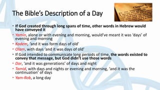 The Bible’s Description of a Day
 If God created through long spans of time, other words in Hebrew would
have conveyed it
 Yamin, alone or with evening and morning, would’ve meant it was ‘days’ of
evening and morning
 Kadem, ‘and it was form days of old’
 Olam, with days ‘and it was days of old’
 If God intended to communicate long periods of time, the words existed to
convey that message, but God didn’t use those words
 Dor, ‘and it was generations’ of days and night
 Tamid, with days and nights or evening and morning, ‘and it was the
continuation’ of days
 Yam-Rob, a long day
 