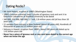 Dating Rocks?
 Mt Saint Helens, erupted in 1980’s (Washington State)
 1990’s Creation scientists took 5 chunks of igneious rock and sent it to
Geochron Labratories at Stanford University to be dated
 340 000, 350 000, 900 000, 1.7 mill, 2.8 million years old (all less then 10
years old)
 11 samples from volcano in New Zealand (about 40 years old); Hundreds of
thousands of years to 3.5 million years old
 Volcano in Hawaii, eruption from 1800’s, about 200 years old dated up to
1.41 billion years old
 Never has a piece of igneous rock or any rock been dated to the correct age
when we know the age
 