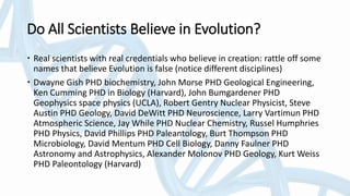 Do All Scientists Believe in Evolution?
 Real scientists with real credentials who believe in creation: rattle off some
names that believe Evolution is false (notice different disciplines)
 Dwayne Gish PHD biochemistry, John Morse PHD Geological Engineering,
Ken Cumming PHD in Biology (Harvard), John Bumgardener PHD
Geophysics space physics (UCLA), Robert Gentry Nuclear Physicist, Steve
Austin PHD Geology, David DeWitt PHD Neuroscience, Larry Vartimun PHD
Atmospheric Science, Jay While PHD Nuclear Chemistry, Russel Humphries
PHD Physics, David Phillips PHD Paleantology, Burt Thompson PHD
Microbiology, David Mentum PHD Cell Biology, Danny Faulner PHD
Astronomy and Astrophysics, Alexander Molonov PHD Geology, Kurt Weiss
PHD Paleontology (Harvard)
 