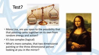 Test?
 Mona Lisa, are you open to the possibility that
that painting came together on its own from
random energy and action?
 It’s too complex (logical)
 What's more complex, that two dimensional
painting or the three dimensional person
looking at you in the mirror?
 