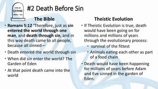 The Bible
 Romans 5:12 ‘Therefore, just as sin
entered the world through one
man, and death through sin, and in
this way death came to all people,
because all sinned—
 Death entered the world through sin
 When did sin enter the world? The
Garden of Eden
 At that point death came into the
world
Theistic Evolution
 If Theistic Evolution is true, death
would have been going on for
millions and millions of years
through the evolutionary process:
 survival of the fittest
 Animals eating each other as part
of a food chain
 Death would have been happening
for millions of years before Adam
and Eve sinned in the garden of
Eden.
#2 Death Before Sin
 