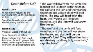 Death Before Sin? “The wolf will live with the lamb, the
leopard will lie down with the goat,
the calf and the lion and the yearling
together; and a little child will lead
them. The cow will feed with the
bear, their young will lie down
together, and the lion will eat straw
like the ox.”
“The wolf and the lamb will feed
together, and the lion will eat straw
like the ox, and dust will be the
serpent’s food. They will neither harm
nor destroy on all my holy mountain,”
says the LORD.”
Isaiah 11:6-7
When Christ returns to the
earth and sets up the Kingdom
of God
Specifically told animals will
not be eating each other
Isaiah 65:25
Vision of world without sin
Total harmony in nature
If you believe that God used
Evolution, how do you explain
death occurring for millions of
years on this planet before sin?
 
