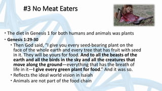 #3 No Meat Eaters
 The diet in Genesis 1 for both humans and animals was plants
 Genesis 1:29-30
 Then God said, “I give you every seed-bearing plant on the
face of the whole earth and every tree that has fruit with seed
in it. They will be yours for food. And to all the beasts of the
earth and all the birds in the sky and all the creatures that
move along the ground—everything that has the breath of
life in it—I give every green plant for food.” And it was so.
 Reflects the ideal world vision in Isaiah
 Animals are not part of the food chain
 
