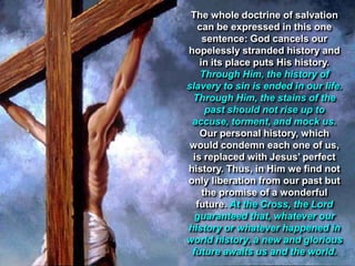 The whole doctrine of salvation
  can be expressed in this one
    sentence: God cancels our
hopelessly stranded history and
   in its place puts His history.
   Through Him, the history of
slavery to sin is ended in our life.
 Through Him, the stains of the
     past should not rise up to
 accuse, torment, and mock us.
   Our personal history, which
 would condemn each one of us,
 is replaced with Jesus‟ perfect
history. Thus, in Him we find not
only liberation from our past but
    the promise of a wonderful
  future. At the Cross, the Lord
  guaranteed that, whatever our
history or whatever happened in
world history, a new and glorious
 future awaits us and the world.
 