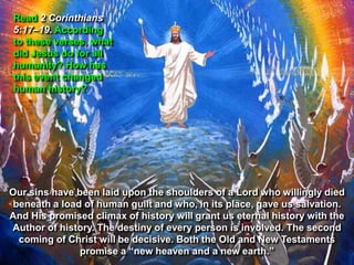 Read 2 Corinthians
5:17–19. According
to these verses, what
did Jesus do for all
humanity? How has
this event changed
human history?




Our sins have been laid upon the shoulders of a Lord who willingly died
 beneath a load of human guilt and who, in its place, gave us salvation.
And His promised climax of history will grant us eternal history with the
Author of history. The destiny of every person is involved. The second
  coming of Christ will be decisive. Both the Old and New Testaments
               promise a “new heaven and a new earth.”
 