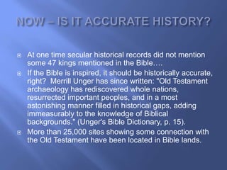    At one time secular historical records did not mention
    some 47 kings mentioned in the Bible….
   If the Bible is inspired, it should be historically accurate,
    right? Merrill Unger has since written: "Old Testament
    archaeology has rediscovered whole nations,
    resurrected important peoples, and in a most
    astonishing manner filled in historical gaps, adding
    immeasurably to the knowledge of Biblical
    backgrounds." (Unger's Bible Dictionary, p. 15).
   More than 25,000 sites showing some connection with
    the Old Testament have been located in Bible lands.
 