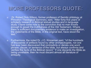     Dr. Robert Dick Wilson, former professor of Semitic philology at
    Princeton Theological Seminary, said, "After forty-five years of
    scholarly research in Biblical textual studies and in language
    study. I have come now to the conviction that no man knows
    enough to assail the truthfulness of the Old Testament. Where
    there is sufficient documentary evidence to make an investigation,
    the statements of the Bible, in the original text, have stood the
    test."

   Furthermore, the noted Dr. J.O. Kinnaman said, "of the hundreds
    of thousands of artifacts found by other archaeologists, not one
    has ever been discovered that contradicts or denies one word,
    phrase, clause, or sentence of the bible, but always confirms and
    verifies the facts of the Biblical record." If one discards the Bible as
    being unreliable, then he must discard almost all literature of
    antiquity.
 