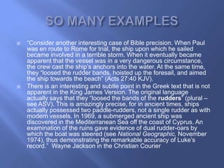    ―Consider another interesting case of Bible precision. When Paul
    was en route to Rome for trial, the ship upon which he sailed
    became involved in a terrible storm. When it eventually became
    apparent that the vessel was in a very dangerous circumstance,
    the crew cast the ship‘s anchors into the water. At the same time,
    they ―loosed the rudder bands, hoisted up the foresail, and aimed
    the ship towards the beach‖ (Acts 27:40 KJV).
   There is an interesting and subtle point in the Greek text that is not
    apparent in the King James Version. The original language
    actually says that they ―loosed the bands of the rudders‖ (plural –
    see ASV). This is amazingly precise, for in ancient times, ships
    actually possessed two paddle-rudders, not a single rudder as with
    modern vessels. In 1969, a submerged ancient ship was
    discovered in the Mediterranean Sea off the coast of Cyprus. An
    examination of the ruins gave evidence of dual rudder-oars by
    which the boat was steered (see National Geographic, November
    1974), thus demonstrating the remarkable accuracy of Luke‘s
    record.‖ Wayne Jackson in the Christian Courier
 