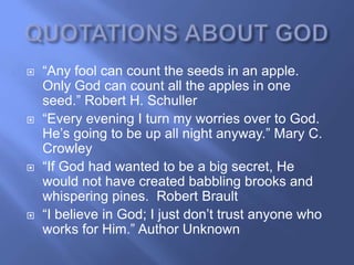    ―Any fool can count the seeds in an apple.
    Only God can count all the apples in one
    seed.‖ Robert H. Schuller
   ―Every evening I turn my worries over to God.
    He‘s going to be up all night anyway.‖ Mary C.
    Crowley
   ―If God had wanted to be a big secret, He
    would not have created babbling brooks and
    whispering pines. Robert Brault
   ―I believe in God; I just don‘t trust anyone who
    works for Him.‖ Author Unknown
 