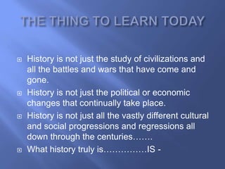    History is not just the study of civilizations and
    all the battles and wars that have come and
    gone.
   History is not just the political or economic
    changes that continually take place.
   History is not just all the vastly different cultural
    and social progressions and regressions all
    down through the centuries…….
   What history truly is……………IS -
 