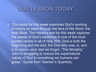    ―Our study for this week examines God‘s working
    in history as seen through the lens of His Word, the
    Holy Bible. The memory text for this week captures
    the sweep of God‘s existence in one of the most
    quoted verses in all of Holy Writ. God is both the
    beginning and the end, the One who was, is, and
    is to come—and, lest we forget, ―The Almighty.‖
    John is struggling to reduce the supernatural
    nature of God to something we humans can
    grasp.‖ Quote from Teacher‘s Quarterly.
 