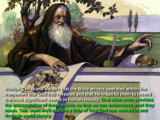 Biblical Christians believe that the Bible writers operated within the
framework that God had revealed and that He inspired them to record
the most significant events in human history. God often even provides
the interpretation of these events so that we can understand what they
mean. This week we‟ll explore a little of how God has worked in and
through world history.
 