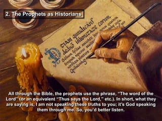 2. The Prophets as Historians




 All through the Bible, the prophets use the phrase, “The word of the
Lord” (or an equivalent “Thus says the Lord,” etc.). In short, what they
are saying is, I am not speaking these truths to you; it‟s God speaking
                them through me. So, you‟d better listen.
 