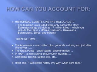    HISTORICAL EVENTS LIKE THE HOLOCAUST?
     The 6 million Jews killed were only part of the story.
      Estimates range as high as 17 million killed – when you
      include the Slavs - (Poles, Russians, Ukrainians,
      Belarusians, Serbs, and others).

    THEN WE HAVE…

 The Armenians – one million plus genocide – during and just after
  World War I…..
 The Great Purge – under Stalin - another million….
 In 1994 – a mass killing of 800,000 in Rwanda….
 Cambodia, Bosnia, Sudan, etc., etc.,

   Hitler said, ―I will rewrite history (my way) when I am done.‖
 