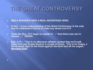    BIBLE READERS HAVE A REAL ADVANTAGE HERE:

   In fact – a true understanding of the Great Controversy is the only
    way to understand history or make any sense out of it.

   Texts like Rev. 12:7 begin to explain it: – “And there was war in
    heaven….” (READ)

   Eph. 6:12 – “This is no afternoon athletic contest that we‟ll walk
    away from and forget about in a couple of hours. This is for keeps, a
    life-or-death fight to the finish against the Devil and all his angels.”
    Message Bible




 