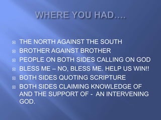    THE NORTH AGAINST THE SOUTH
   BROTHER AGAINST BROTHER
   PEOPLE ON BOTH SIDES CALLING ON GOD
   BLESS ME – NO, BLESS ME. HELP US WIN!!
   BOTH SIDES QUOTING SCRIPTURE
   BOTH SIDES CLAIMING KNOWLEDGE OF
    AND THE SUPPORT OF - AN INTERVENING
    GOD.
 