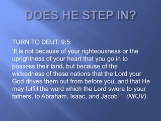 TURN TO DEUT. 9:5:
‗It is not because of your righteousness or the
uprightness of your heart that you go in to
possess their land, but because of the
wickedness of these nations that the Lord your
God drives them out from before you, and that He
may fulfill the word which the Lord swore to your
fathers, to Abraham, Isaac, and Jacob‘ ‖ (NKJV).
 