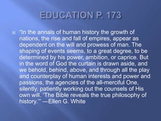    ―In the annals of human history the growth of
    nations, the rise and fall of empires, appear as
    dependent on the will and prowess of man. The
    shaping of events seems, to a great degree, to be
    determined by his power, ambition, or caprice. But
    in the word of God the curtain is drawn aside, and
    we behold, behind, above, and through all the play
    and counterplay of human interests and power and
    passions, the agencies of the all-merciful One,
    silently, patiently working out the counsels of His
    own will. ‗The Bible reveals the true philosophy of
    history.‘‖ —Ellen G. White
 