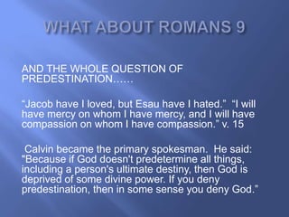 AND THE WHOLE QUESTION OF
PREDESTINATION……

―Jacob have I loved, but Esau have I hated.‖ ―I will
have mercy on whom I have mercy, and I will have
compassion on whom I have compassion.‖ v. 15

 Calvin became the primary spokesman. He said:
"Because if God doesn't predetermine all things,
including a person's ultimate destiny, then God is
deprived of some divine power. If you deny
predestination, then in some sense you deny God.‖
 