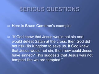    Here is Bruce Cameron‘s example:

   ―If God knew that Jesus would not sin and
    would defeat Satan at the cross, then God did
    not risk His Kingdom to save us. If God knew
    that Jesus would not sin, then how could Jesus
    have sinned? This suggests that Jesus was not
    tempted like we are tempted.‖
 