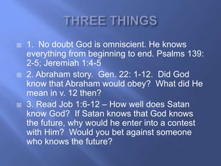    1. No doubt God is omniscient. He knows
    everything from beginning to end. Psalms 139:
    2-5; Jeremiah 1:4-5
   2. Abraham story. Gen. 22: 1-12. Did God
    know that Abraham would obey? What did He
    mean in v. 12 then?
   3. Read Job 1:6-12 – How well does Satan
    know God? If Satan knows that God knows
    the future, why would he enter into a contest
    with Him? Would you bet against someone
    who knows the future?
 
