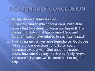     Again, Bruce Cameron says:
   ―(The only reasonable conclusion is that Satan
    knows that God does not force our free-will. That
    means that Job could have cursed God and
    Abraham could have refused to sacrifice Isaac.)‖
   If we all agree that we have free-choice, God does
    not control our decisions, and Satan could
    reasonably wager with God about a person's
    future, how can God say that He perfectly knows
    the future? (I've got two illustrations that might
    help.
 