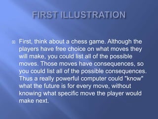    First, think about a chess game. Although the
    players have free choice on what moves they
    will make, you could list all of the possible
    moves. Those moves have consequences, so
    you could list all of the possible consequences.
    Thus a really powerful computer could "know"
    what the future is for every move, without
    knowing what specific move the player would
    make next.
 