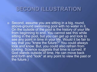    Second, assume you are sitting in a big, round,
    above-ground swimming pool with no water in it.
    On the outside of the pool is the history of your life
    from beginning to end. You cannot see this while
    sitting in the pool, but you can get up and look to
    see any point in time in your life. Would it be fair to
    say that you "knew the future?" You could always
    look and know. But, you could also refrain from
    looking. Science suggests that time is curved. If
    God stands outside of time, He can move back
    and forth and "look" at any point to view the past or
    the future.)
 