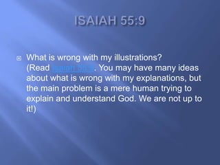    What is wrong with my illustrations?
    (Read Isaiah 55:9. You may have many ideas
    about what is wrong with my explanations, but
    the main problem is a mere human trying to
    explain and understand God. We are not up to
    it!)
 